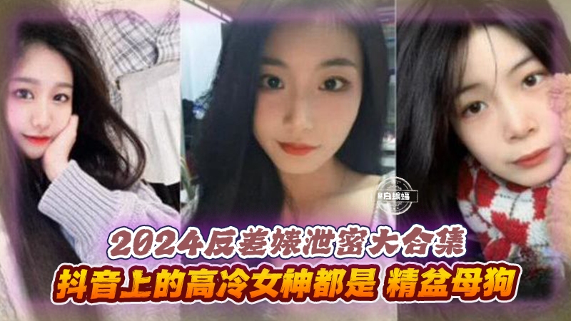 2024反差婊泄密大合集-抖音上的高冷女神都是精盆母狗