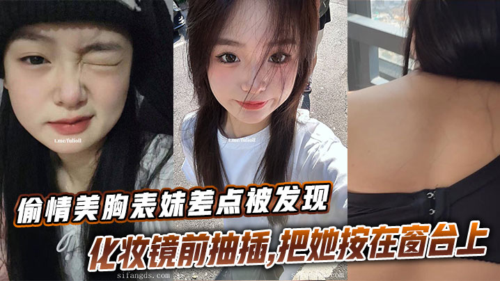 【表妹乱伦】偷情美胸表妹差点被发现，化妆镜前抽插，把她按在窗台上的时候真是绝了