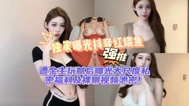 【黑料先锋】独家曝光抖音 红烧鱼 遭金主玩腻后曝光 大尺度私密福利及裸聊视频泄密！